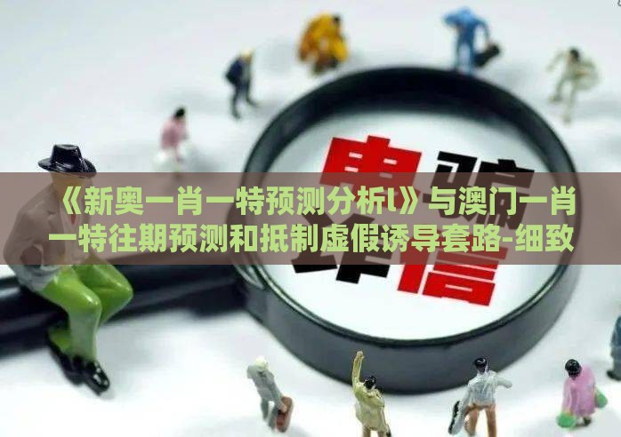 《新奥一肖一特预测分析l》与澳门一肖一特往期预测和抵制虚假诱导套路-细致解答、专家解析解释与落实​